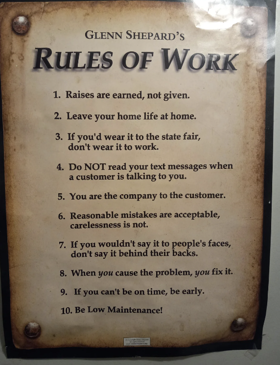 commemorative plaque - Glenn Shepard'S Rules Of Work 1. Raises are earned, not given. 2. Leave your home life at home. 3. If you'd wear it to the state fair, don't wear it to work. 4. Do Not read your text messages when a customer is talking to you. 5. Yo