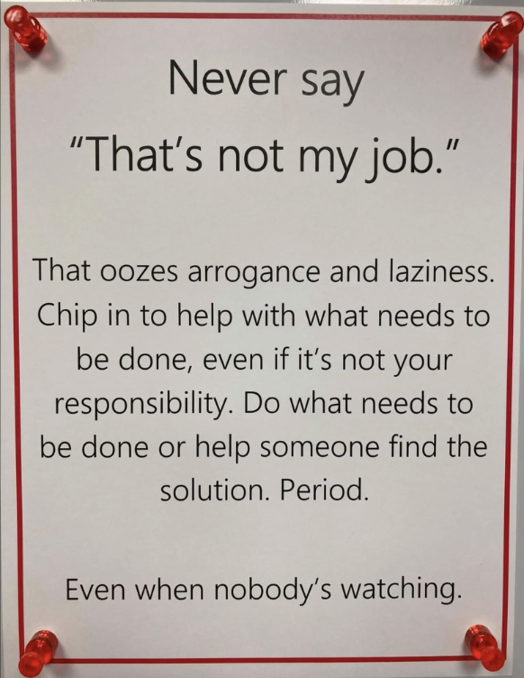 sign - Never say "That's not my job." That oozes arrogance and laziness. Chip in to help with what needs to be done, even if it's not your responsibility. Do what needs to be done or help someone find the solution. Period. Even when nobody's watching.