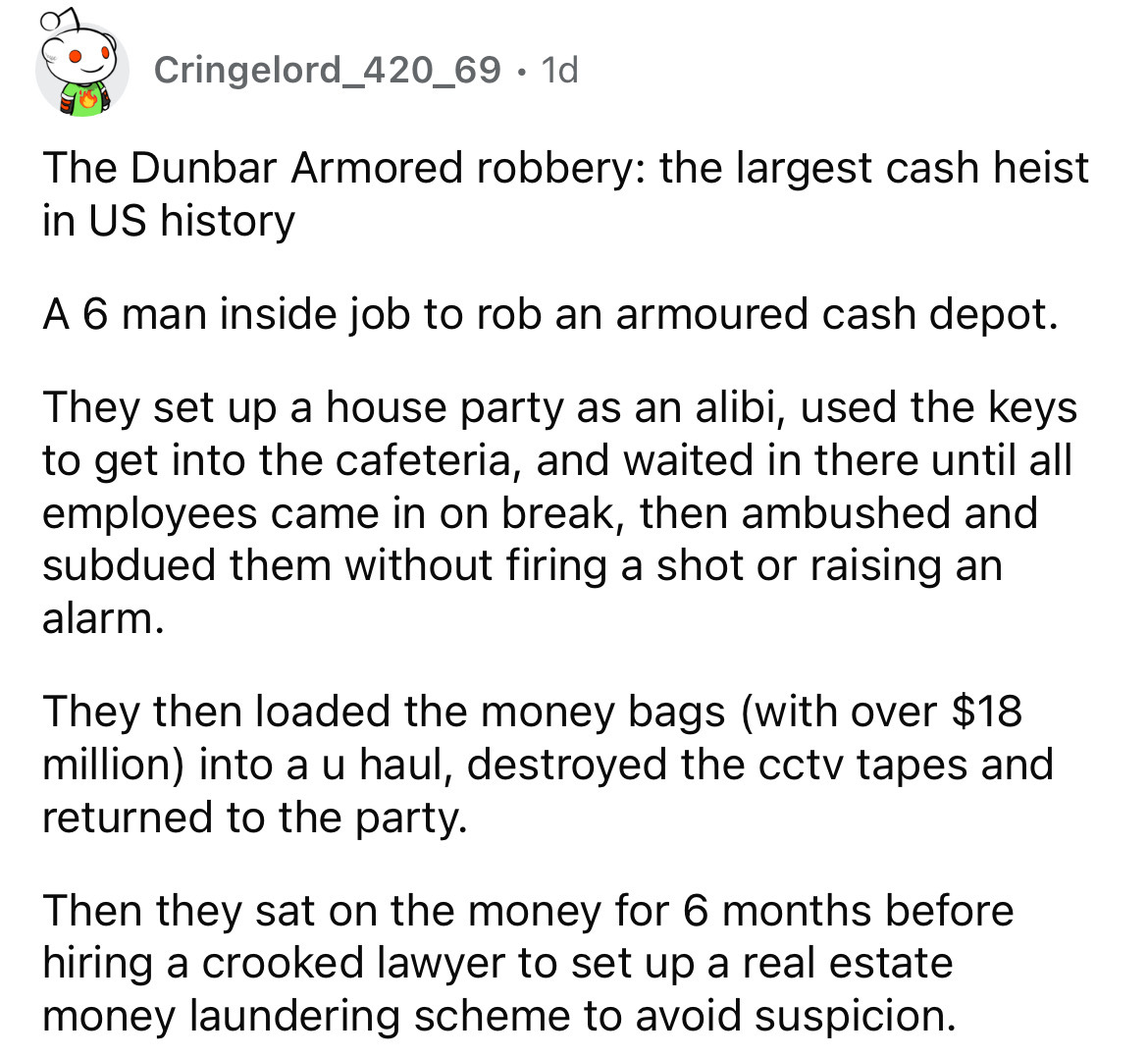 angle - Cringelord_420_69. 1d The Dunbar Armored robbery the largest cash heist in Us history A 6 man inside job to rob an armoured cash depot. They set up a house party as an alibi, used the keys to get into the cafeteria, and waited in there until all e