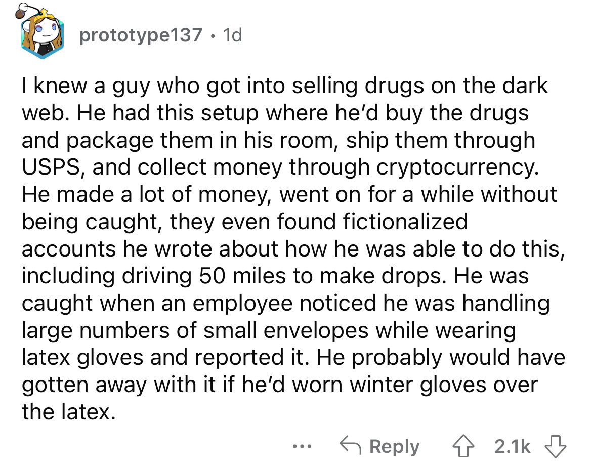 angle - prototype137. 1d I knew a guy who got into selling drugs on the dark web. He had this setup where he'd buy the drugs and package them in his room, ship them through Usps, and collect money through cryptocurrency. He made a lot of money, went on fo