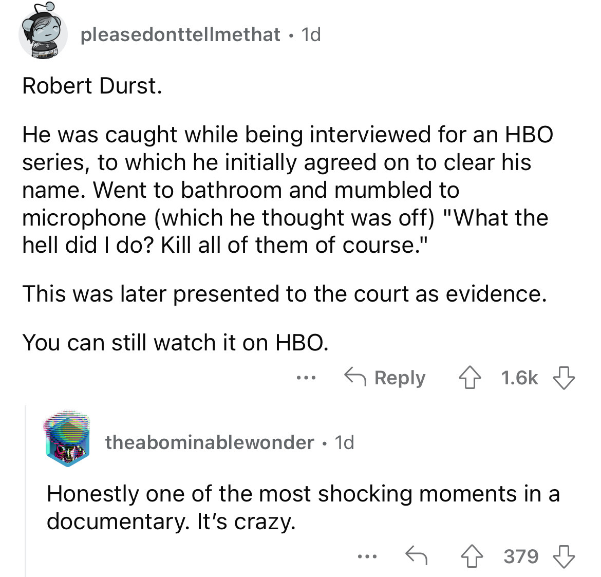 angle - pleasedonttellmethat. 1d Robert Durst. He was caught while being interviewed for an Hbo series, to which he initially agreed on to clear his name. Went to bathroom and mumbled to microphone which he thought was off "What the hell did I do? Kill al