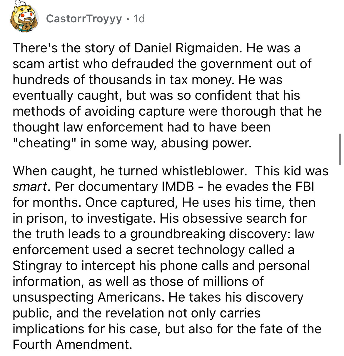 angle - Castorr Troyyy . 1d There's the story of Daniel Rigmaiden. He was a scam artist who defrauded the government out of hundreds of thousands in tax money. He was eventually caught, but was so confident that his methods of avoiding capture were thorou