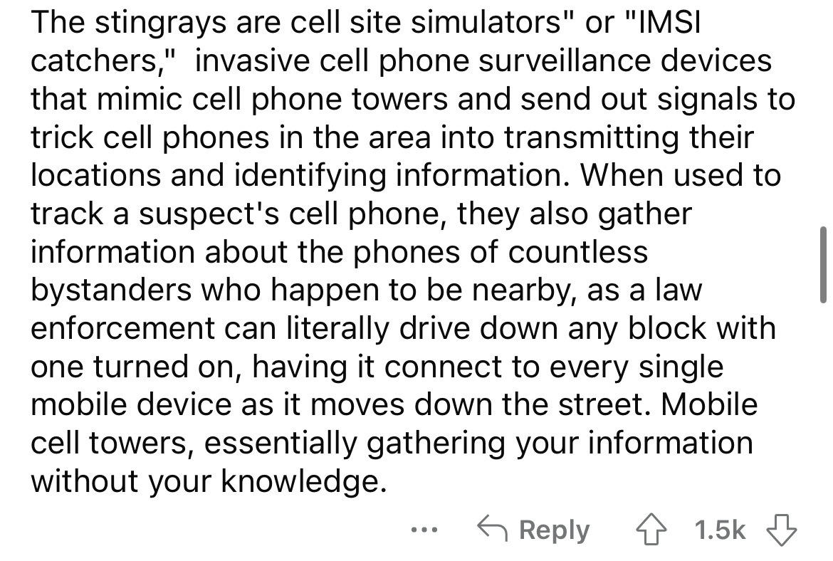 angle - The stingrays are cell site simulators" or "Imsi catchers," invasive cell phone surveillance devices that mimic cell phone towers and send out signals to trick cell phones in the area into transmitting their locations and identifying information. 