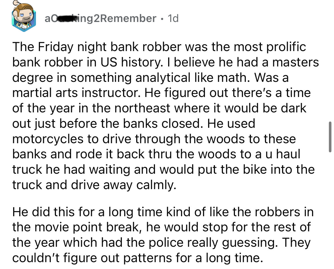 aking2Remember 1d The Friday night bank robber was the most prolific bank robber in Us history. I believe he had a masters degree in something analytical math. Was a martial arts instructor. He figured out there's a time of the year in the northeast where