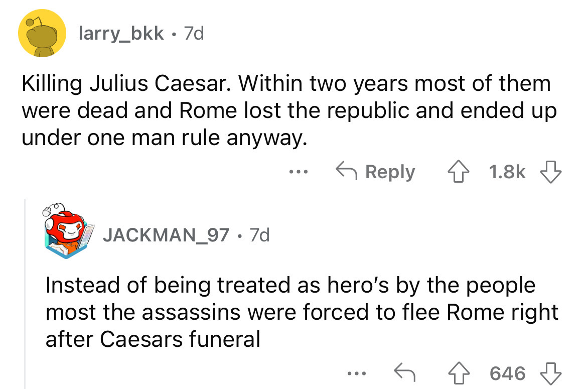 angle - larry_bkk. 7d Killing Julius Caesar. Within two years most of them were dead and Rome lost the republic and ended up under one man rule anyway. 4 JACKMAN_97 7d Instead of being treated as hero's by the people most the assassins were forced to flee
