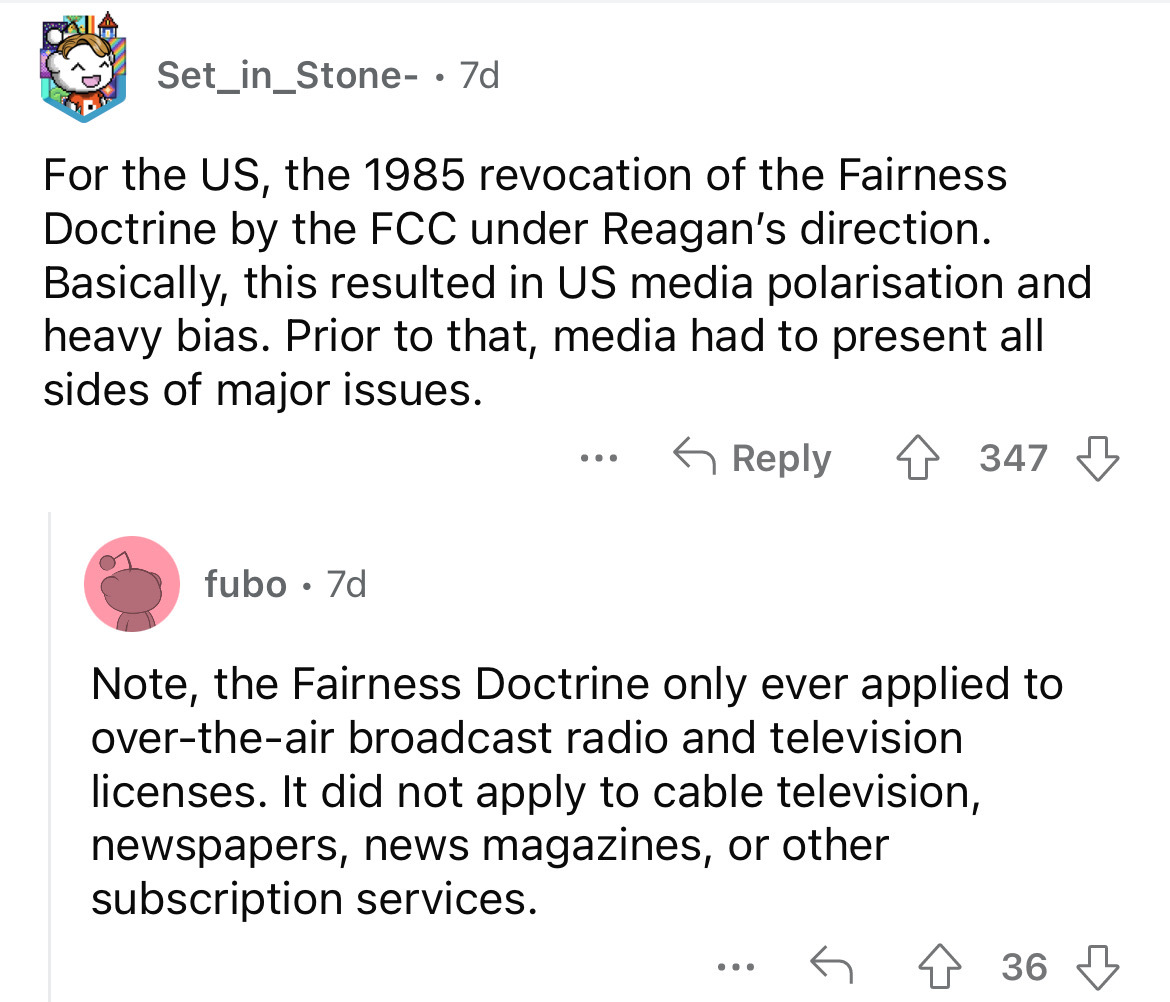 funny childhood stories - Set_in_Stone . 7d For the Us, the 1985 revocation of the Fairness Doctrine by the Fcc under Reagan's direction. Basically, this resulted in Us media polarisation and heavy bias. Prior to that, media had to present all sides of ma