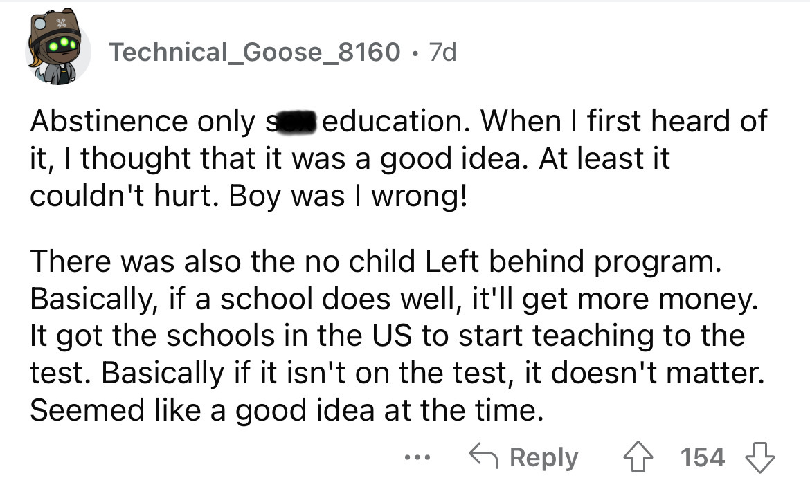 angle - Technical_Goose_8160 7d Abstinence only s education. When I first heard of it, I thought that it was a good idea. At least it couldn't hurt. Boy was I wrong! There was also the no child Left behind program. Basically, if a school does well, it'll 