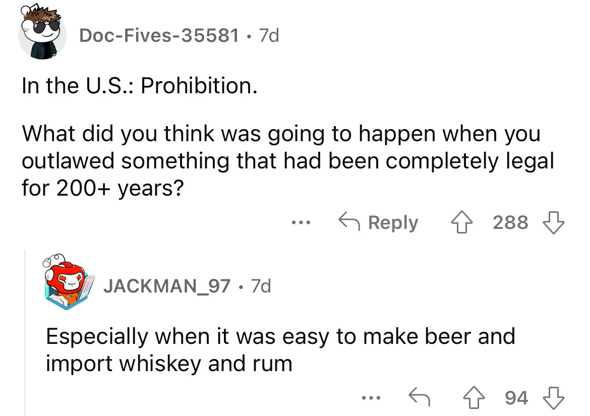 angle - DocFives35581 7d In the U.S. Prohibition. What did you think was going to happen when you outlawed something that had been completely legal for 200 years? JACKMAN_97 . 7d 288 Especially when it was easy to make beer and import whiskey and rum 94