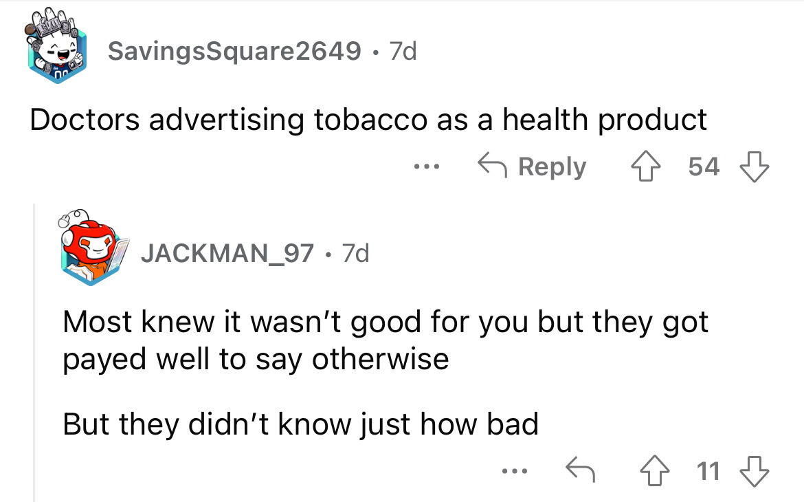 angle - SavingsSquare2649 7d Doctors advertising tobacco as a health product 454 JACKMAN_97. 7d ... Most knew it wasn't good for you but they got payed well to say otherwise But they didn't know just how bad 11
