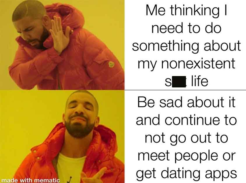 last minute meme - made with mematic 9 Me thinking I need to do something about my nonexistent s life Be sad about it and continue to not go out to meet people or get dating apps