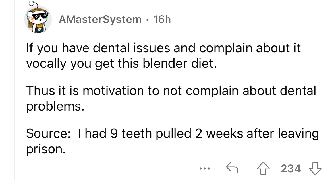 angle - AMasterSystem 16h If you have dental issues and complain about it vocally you get this blender diet. Thus it is motivation to not complain about dental problems. Source I had 9 teeth pulled 2 weeks after leaving prison. ... 234