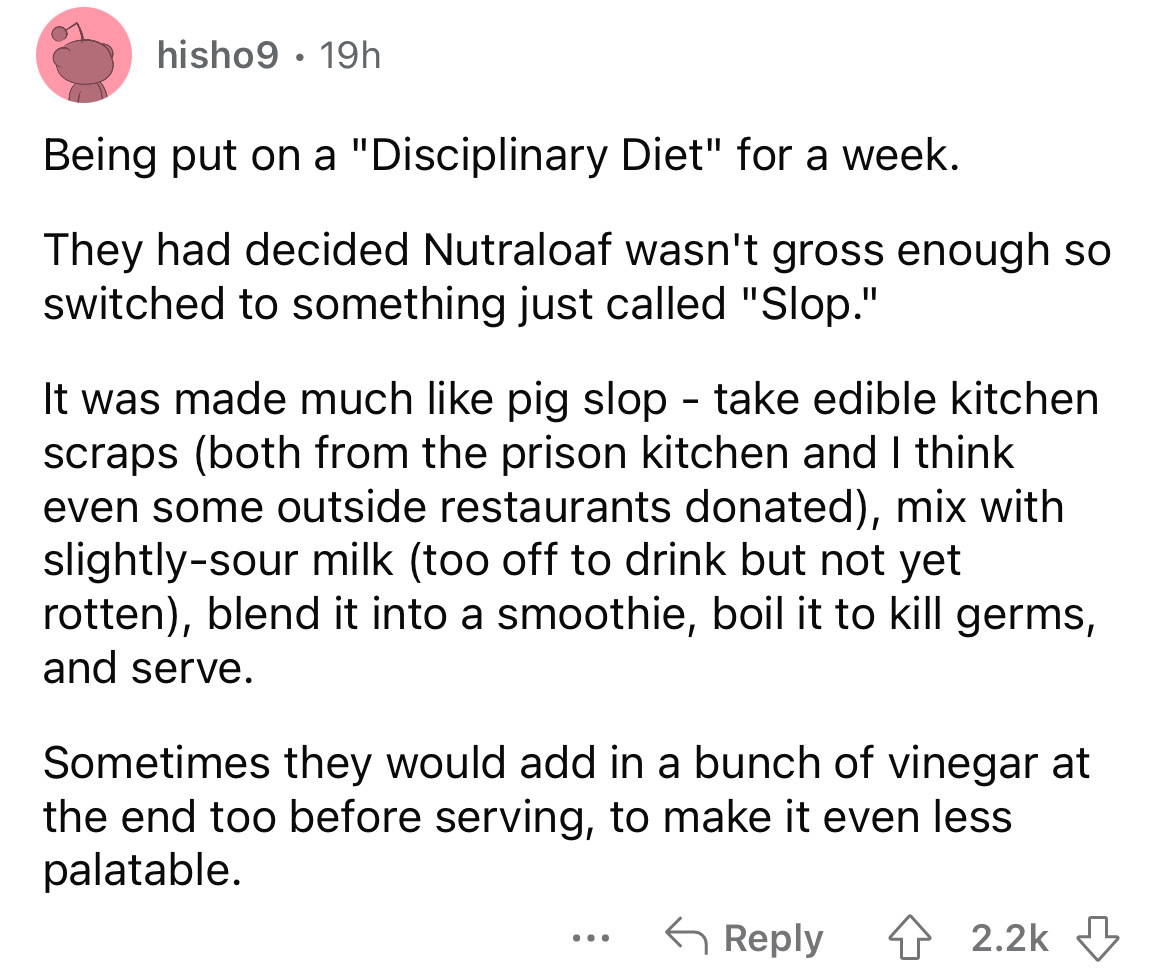 angle - hisho9 19h Being put on a "Disciplinary Diet" for a week. They had decided Nutraloaf wasn't gross enough so switched to something just called "Slop." It was made much pig slop take edible kitchen scraps both from the prison kitchen and I think eve