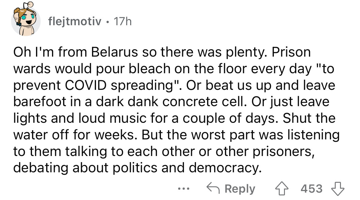 paper - flejtmotiv 17h Oh I'm from Belarus so there was plenty. Prison wards would pour bleach on the floor every day "to prevent Covid spreading". Or beat us up and leave barefoot in a dark dank concrete cell. Or just leave lights and loud music for a co