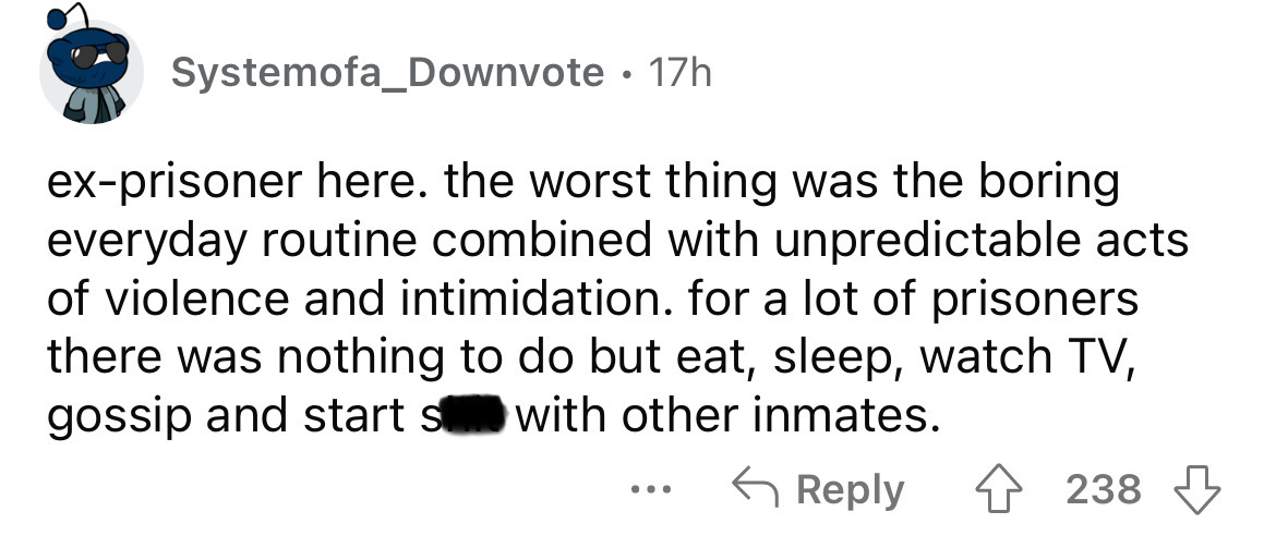 angle - Systemofa_Downvote 17h exprisoner here. the worst thing was the boring everyday routine combined with unpredictable acts of violence and intimidation. for a lot of prisoners there was nothing to do but eat, sleep, watch Tv, gossip and starts with 