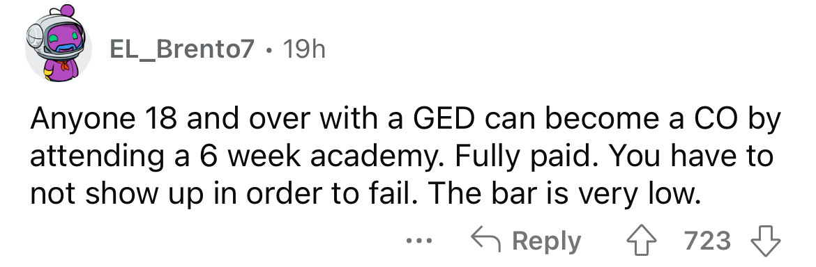 paper - EL_Brento7. 19h Anyone 18 and over with a Ged can become a Co by attending a 6 week academy. Fully paid. You have to not show up in order to fail. The bar is very low. 4 723 ...