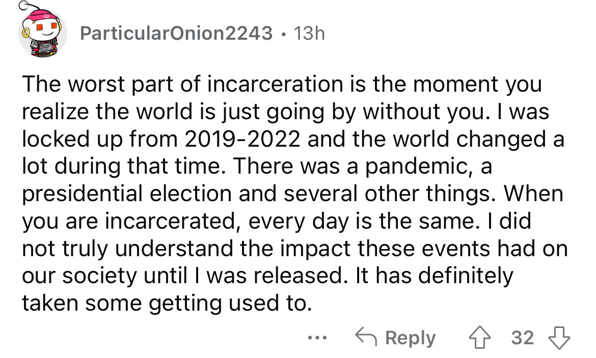 angle - ParticularOnion2243 13h The worst part of incarceration is the moment you realize the world is just going by without you. I was locked up from 20192022 and the world changed a lot during that time. There was a pandemic, a presidential election and