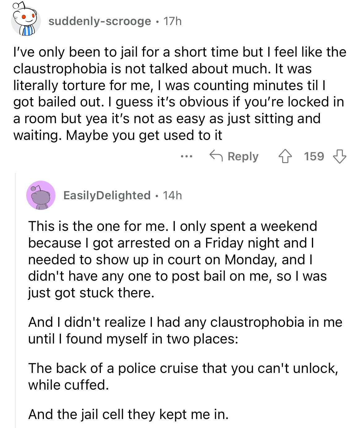 document - suddenlyscrooge 17h I've only been to jail for a short time but I feel the claustrophobia is not talked about much. It was literally torture for me, I was counting minutes til l got bailed out. I guess it's obvious if you're locked in a room bu