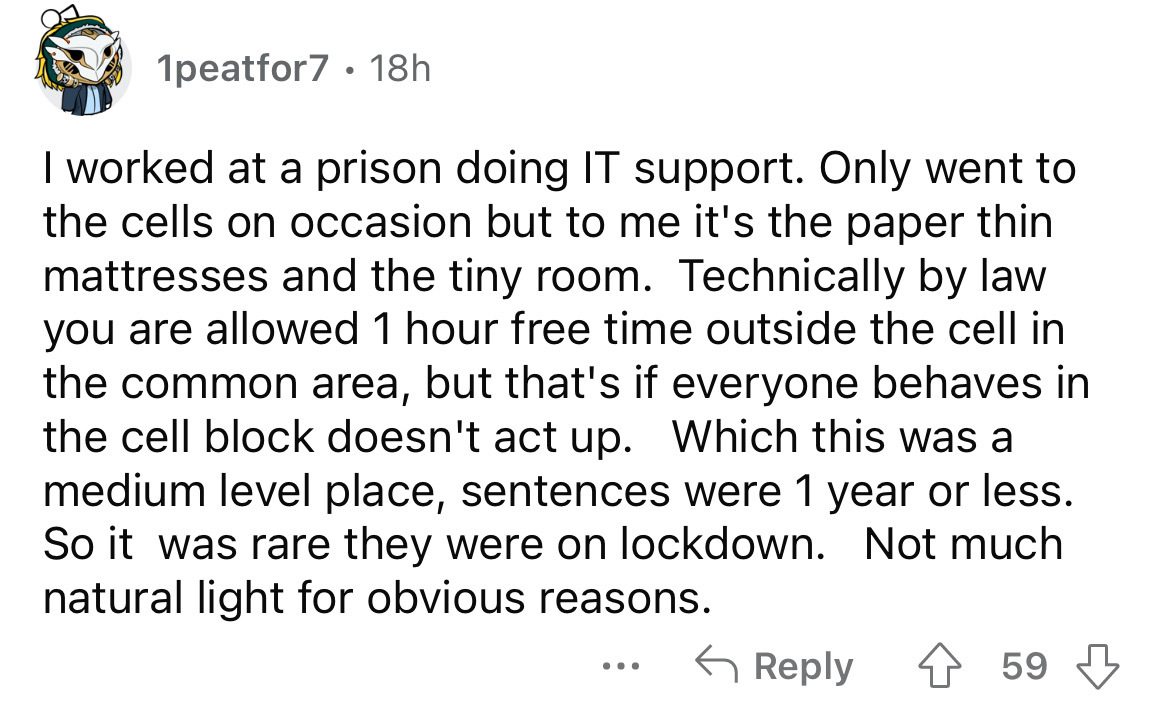 angle - 1peatfor7 18h I worked at a prison doing It support. Only went to the cells on occasion but to me it's the paper thin mattresses and the tiny room. Technically by law you are allowed 1 hour free time outside the cell in the common area, but that's