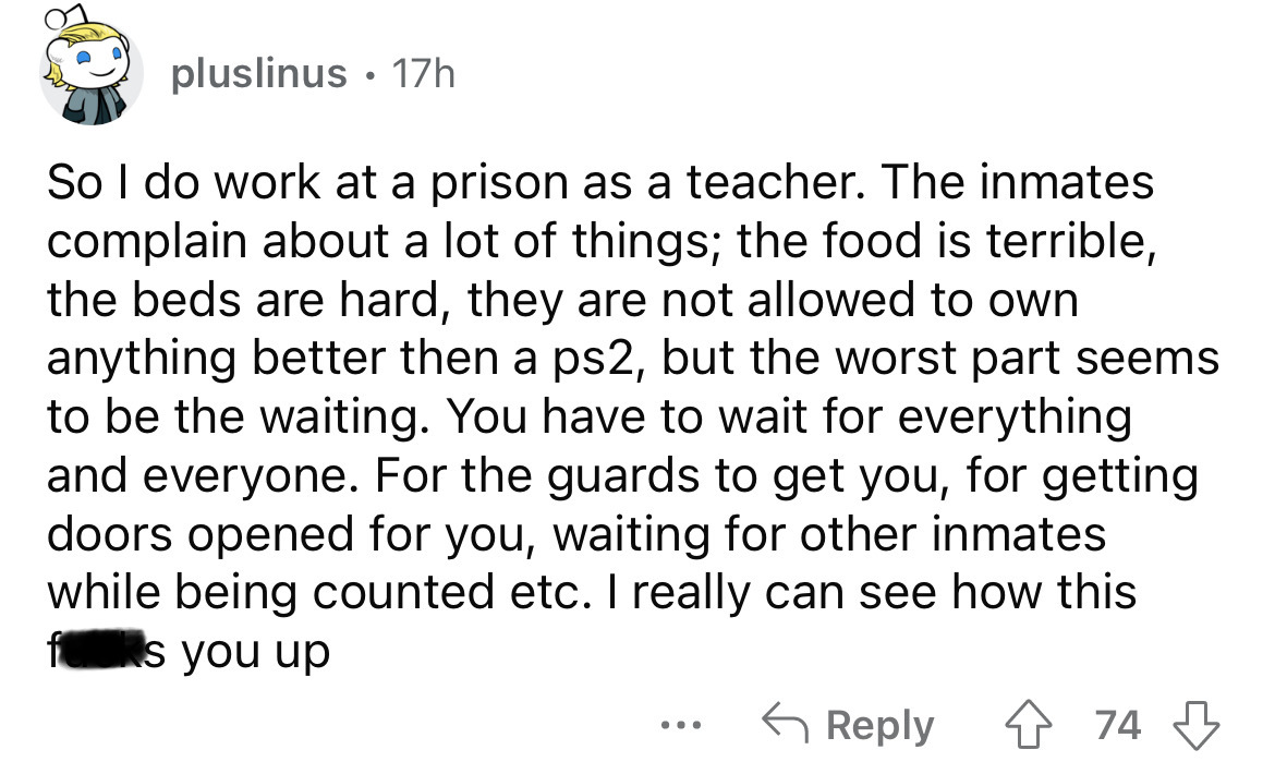 angle - pluslinus 17h So I do work at a prison as a teacher. The inmates complain about a lot of things; the food is terrible, the beds are hard, they are not allowed to own anything better then a ps2, but the worst part seems to be the waiting. You have 
