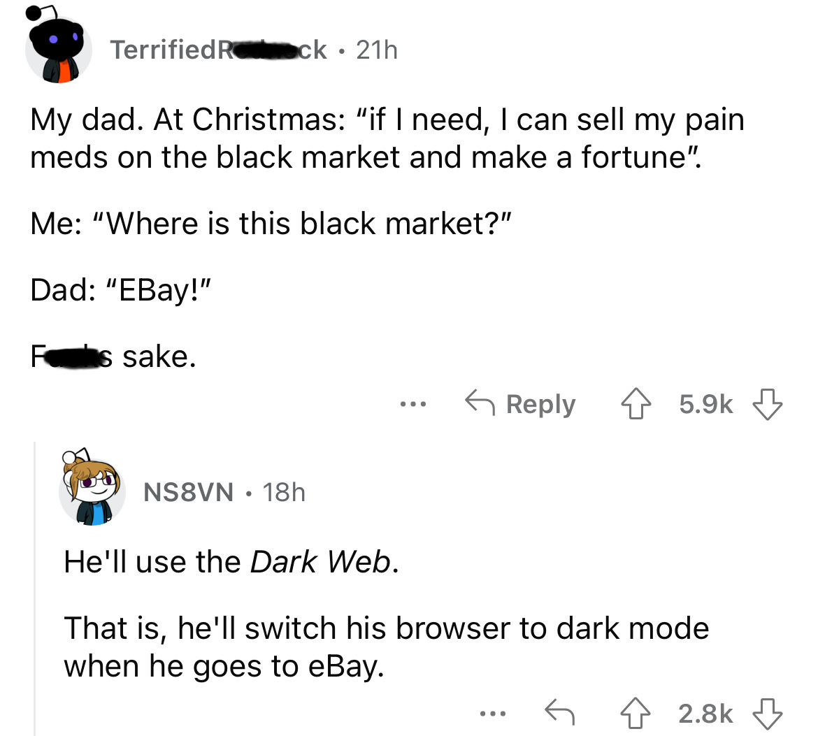 angle - Terrified Rock 21h My dad. At Christmas "if I need, I can sell my pain meds on the black market and make a fortune". Me "Where is this black market?" Dad "EBay!" F s sake. NS8VN 18h ... He'll use the Dark Web. That is, he'll switch his browser to 