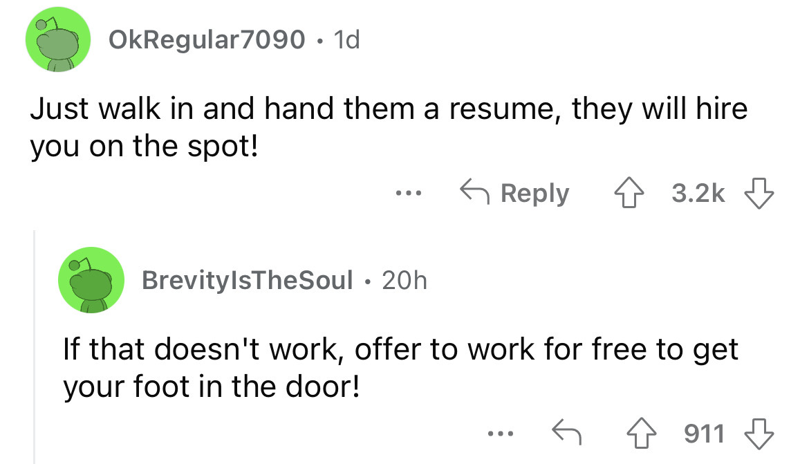 angle - OkRegular7090 1d Just walk in and hand them a resume, they will hire you on the spot! 4 ... BrevityIsTheSoul. 20h If that doesn't work, offer to work for free to get your foot in the door! 911