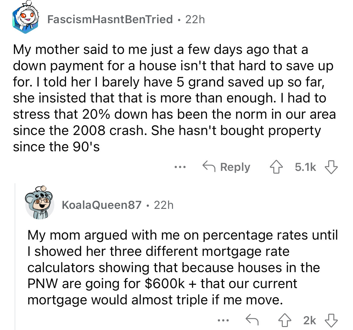 angle - FascismHasnt BenTried 22h My mother said to me just a few days ago that a down payment for a house isn't that hard to save up for. I told her I barely have 5 grand saved up so far, she insisted that that is more than enough. I had to stress that 2
