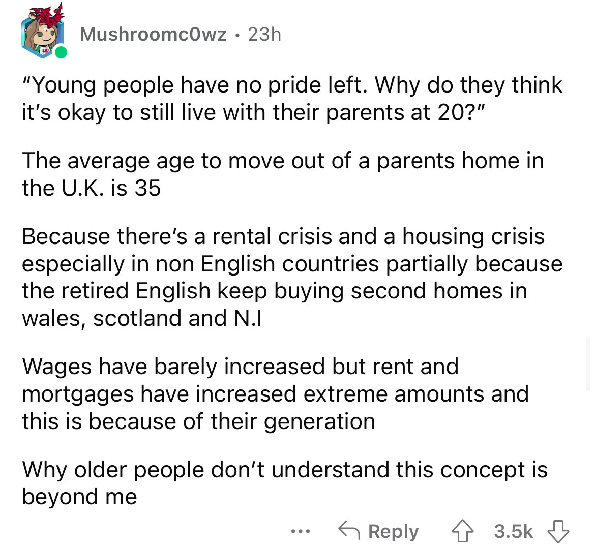 angle - Mushroomc0wz 23h "Young people have no pride left. Why do they think it's okay to still live with their parents at 20?" The average age to move out of a parents home in the U.K. is 35 Because there's a rental crisis and a housing crisis especially