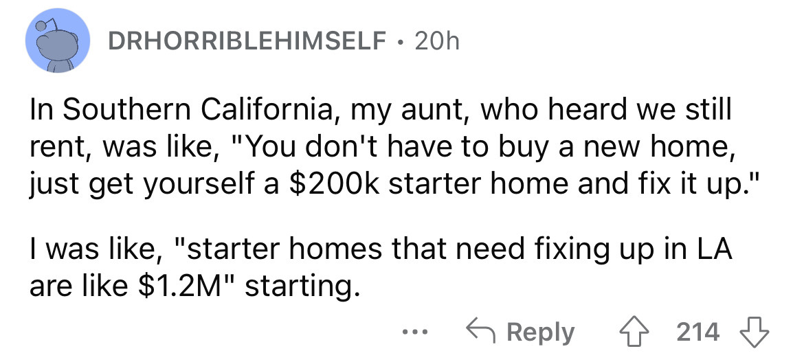 number - Drhorriblehimself. 20h In Southern California, my aunt, who heard we still rent, was , "You don't have to buy a new home, just get yourself a $ starter home and fix it up." I was , "starter homes that need fixing up in La are $1.2M" starting. 421