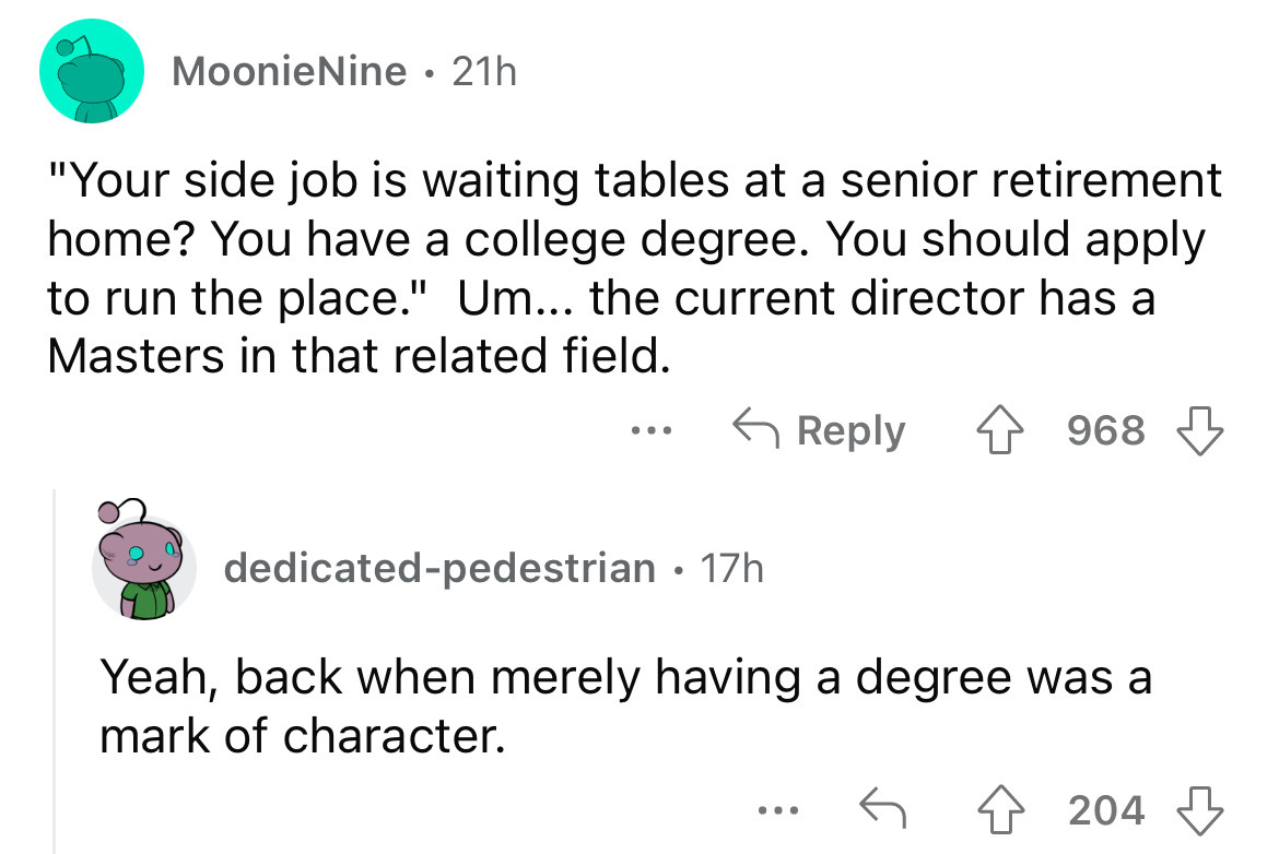 angle - MoonieNine. 21h "Your side job is waiting tables at a senior retirement home? You have a college degree. You should apply to run the place." Um... the current director has a Masters in that related field. 4968 ... dedicatedpedestrian 17h Yeah, bac