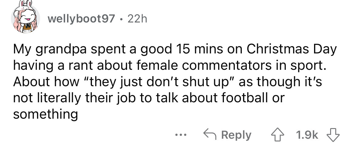 may you live in uninteresting times - wellyboot97. 22h My grandpa spent a good 15 mins on Christmas Day having a rant about female commentators in sport. About how "they just don't shut up" as though it's not literally their job to talk about football or 