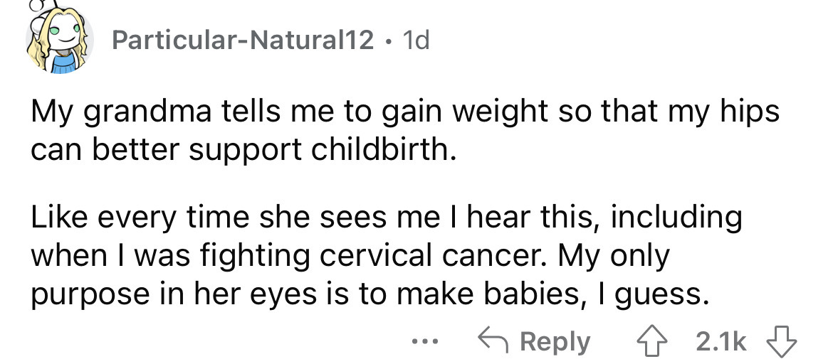 ParticularNatural12 1d My grandma tells me to gain weight so that my hips can better support childbirth. every time she sees me I hear this, including when I was fighting cervical cancer. My only purpose in her eyes is to make babies, I guess.