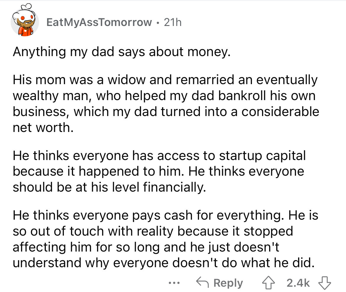 angle - EatMyAssTomorrow 21h Anything my dad says about money. His mom was a widow and remarried an eventually wealthy man, who helped my dad bankroll his own business, which my dad turned into a considerable net worth. He thinks everyone has access to st