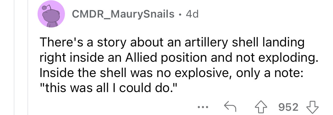 number - CMDR_MaurySnails 4d There's a story about an artillery shell landing right inside an Allied position and not exploding. Inside the shell was no explosive, only a note "this was all I could do." ... 952