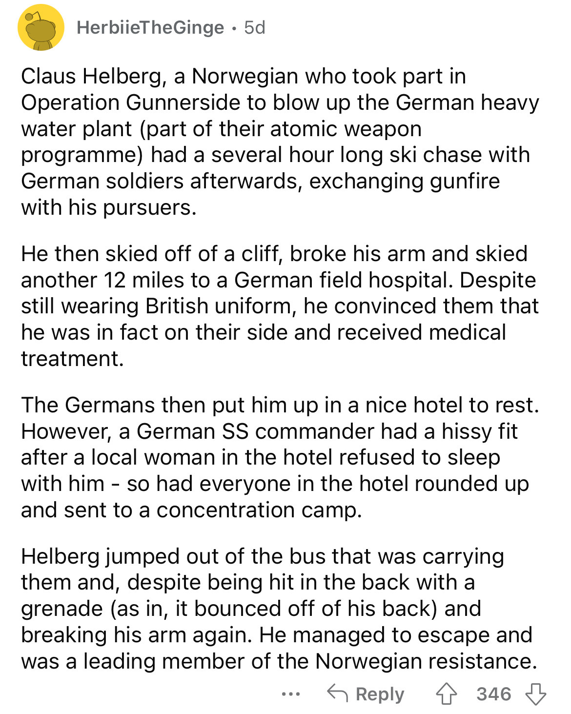 document - HerbiieTheGinge. 5d Claus Helberg, a Norwegian who took part in Operation Gunnerside to blow up the German heavy water plant part of their atomic weapon programme had a several hour long ski chase with German soldiers afterwards, exchanging gun