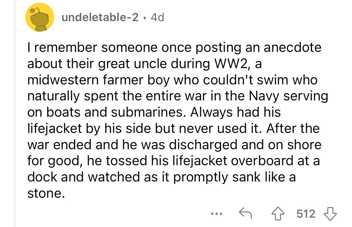 undeletable2 4d I remember someone once posting an anecdote about their great uncle during WW2, a midwestern farmer boy who couldn't swim who naturally spent the entire war in the Navy serving on boats and submarines. Always had his lifejacket by his side
