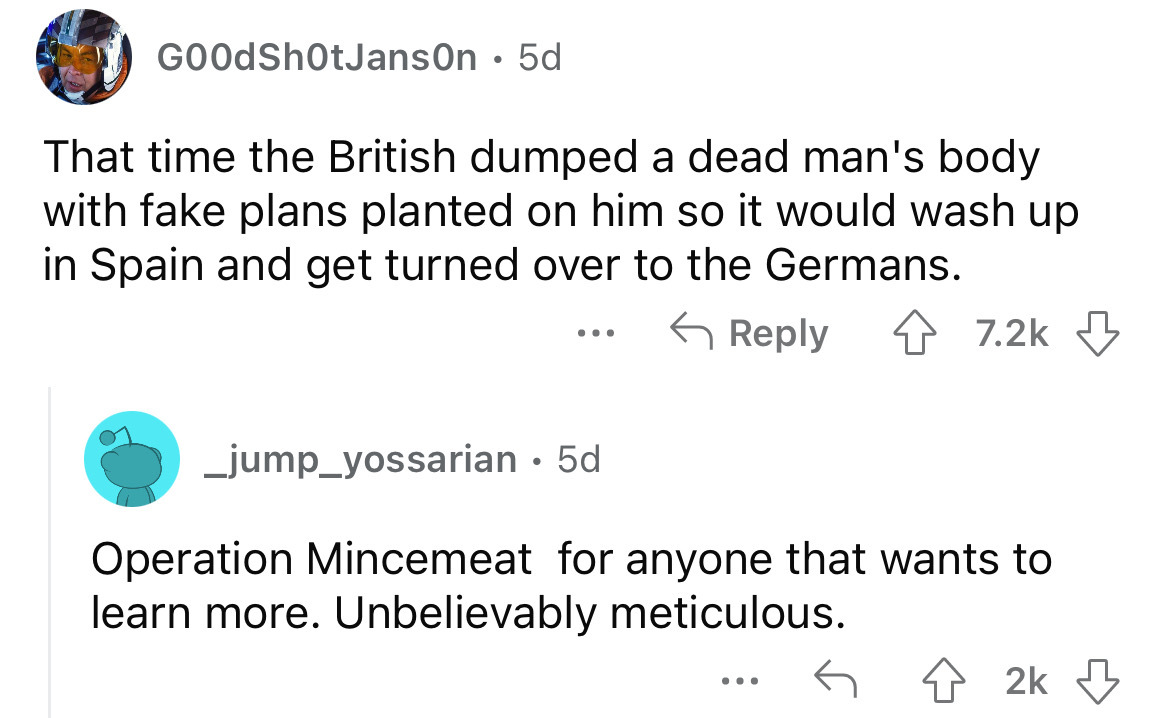 angle - GOOdSh0tJanson 5d That time the British dumped a dead man's body with fake plans planted on him so it would wash up in Spain and get turned over to the Germans. _jump_yossarian 5d Operation Mincemeat for anyone that wants to learn more. Unbelievab