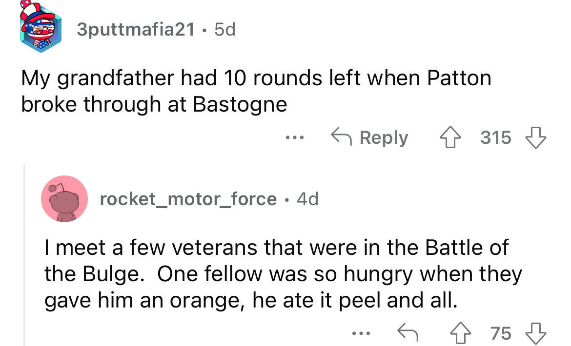 angle - 3puttmafia21. 5d My grandfather had 10 rounds left when Patton broke through at Bastogne 4315 rocket_motor_force 4d I meet a few veterans that were in the Battle of the Bulge. One fellow was so hungry when they gave him an orange, he ate it peel a