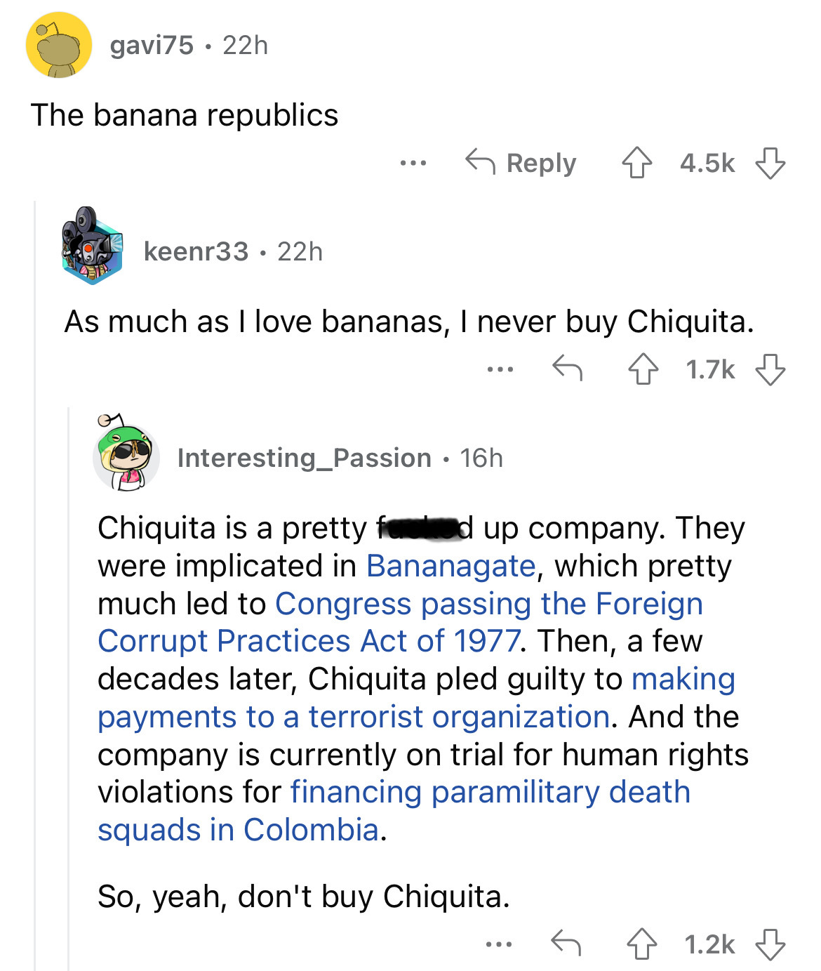 angle - 22h gavi75 The banana republics keenr33 22h ... As much as I love bananas, I never buy Chiquita. ... Interesting_Passion 16h Chiquita is a pretty feed up company. They were implicated in Bananagate, which pretty much led to Congress passing the Fo