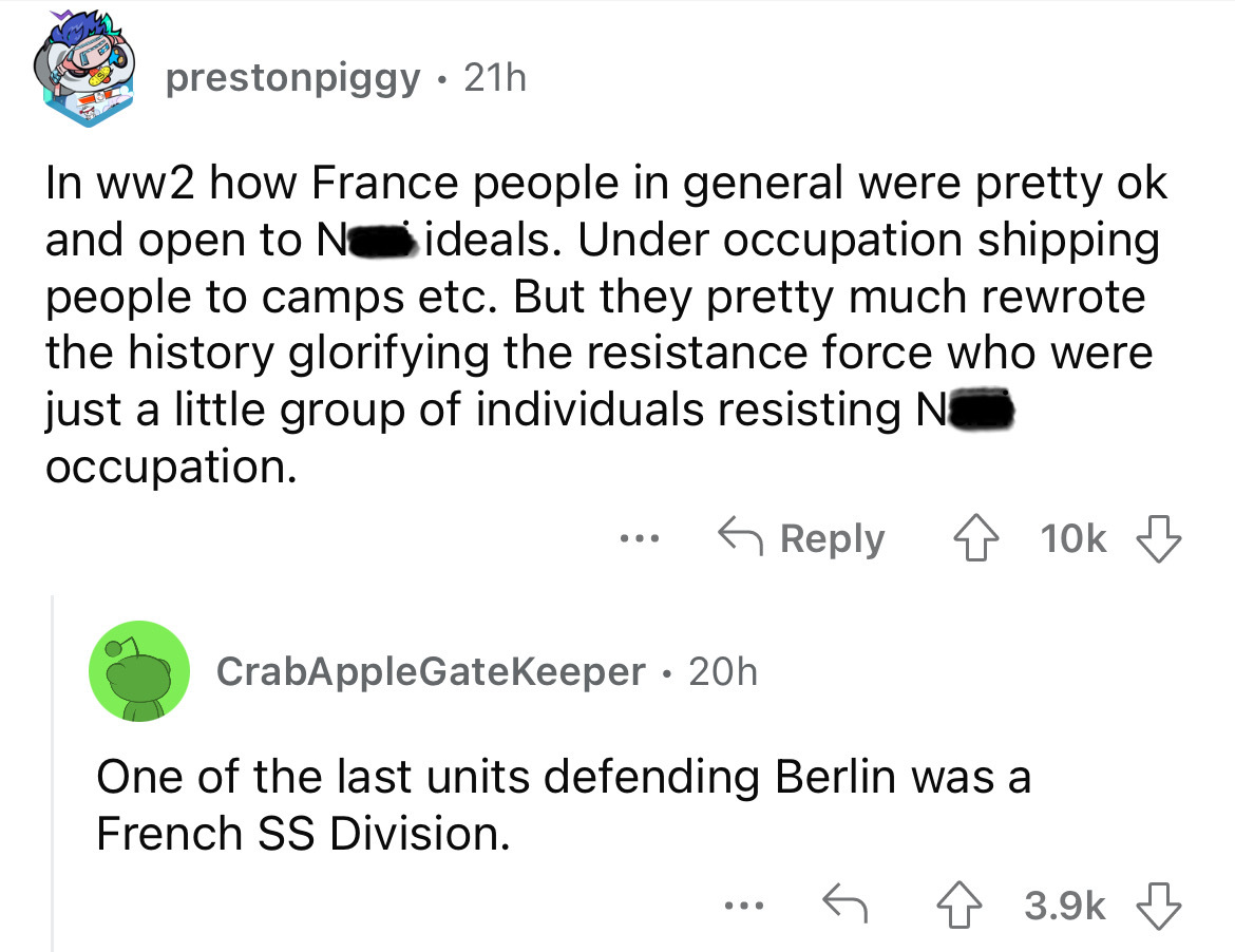 angle - prestonpiggy 21h In ww2 how France people in general were pretty ok and open to No ideals. Under occupation shipping people to camps etc. But they pretty much rewrote the history glorifying the resistance force who were just a little group of indi