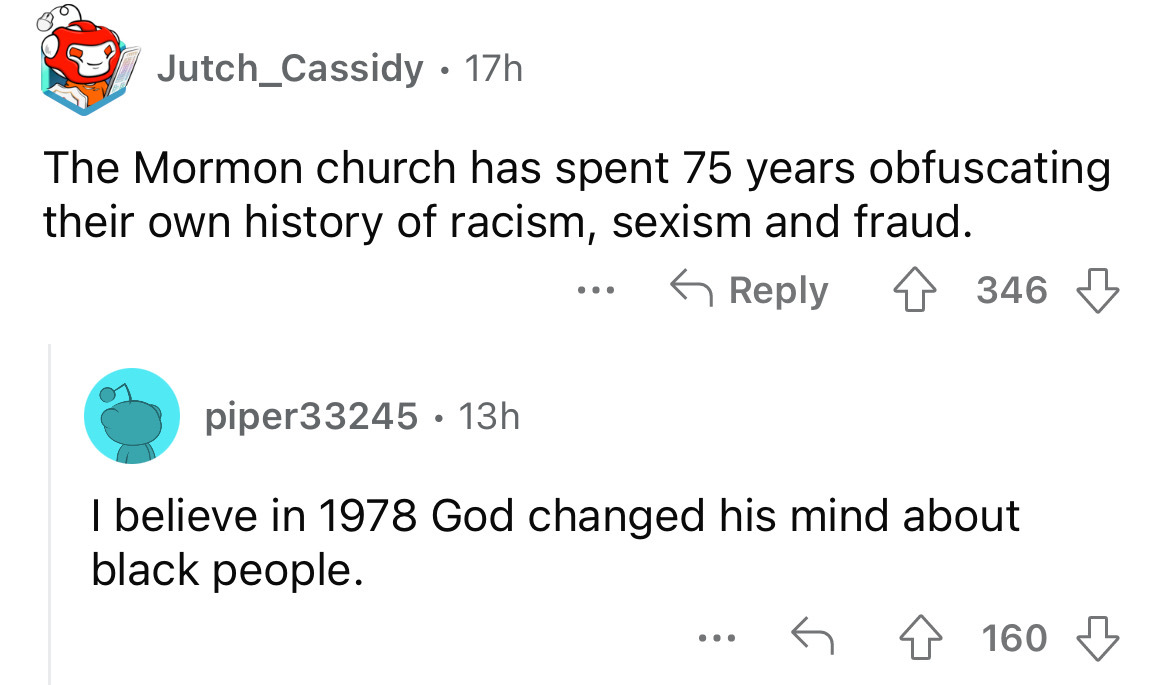 angle - 17h The Mormon church has spent 75 years obfuscating their own history of racism, sexism and fraud. Jutch_Cassidy. piper33245. 13h ... 346 I believe in 1978 God changed his mind about black people. 160