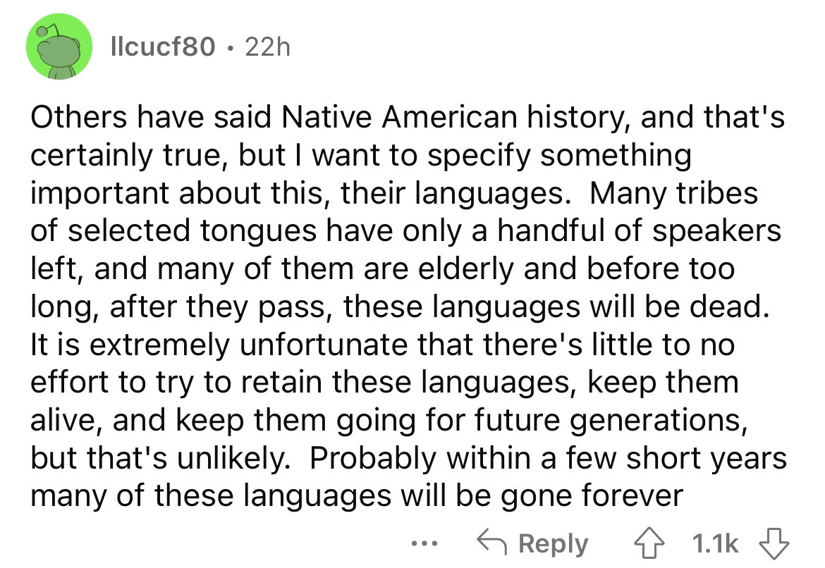 llcucf80 22h Others have said Native American history, and that's certainly true, but I want to specify something important about this, their languages. Many tribes of selected tongues have only a handful of speakers left, and many of them are elderly and