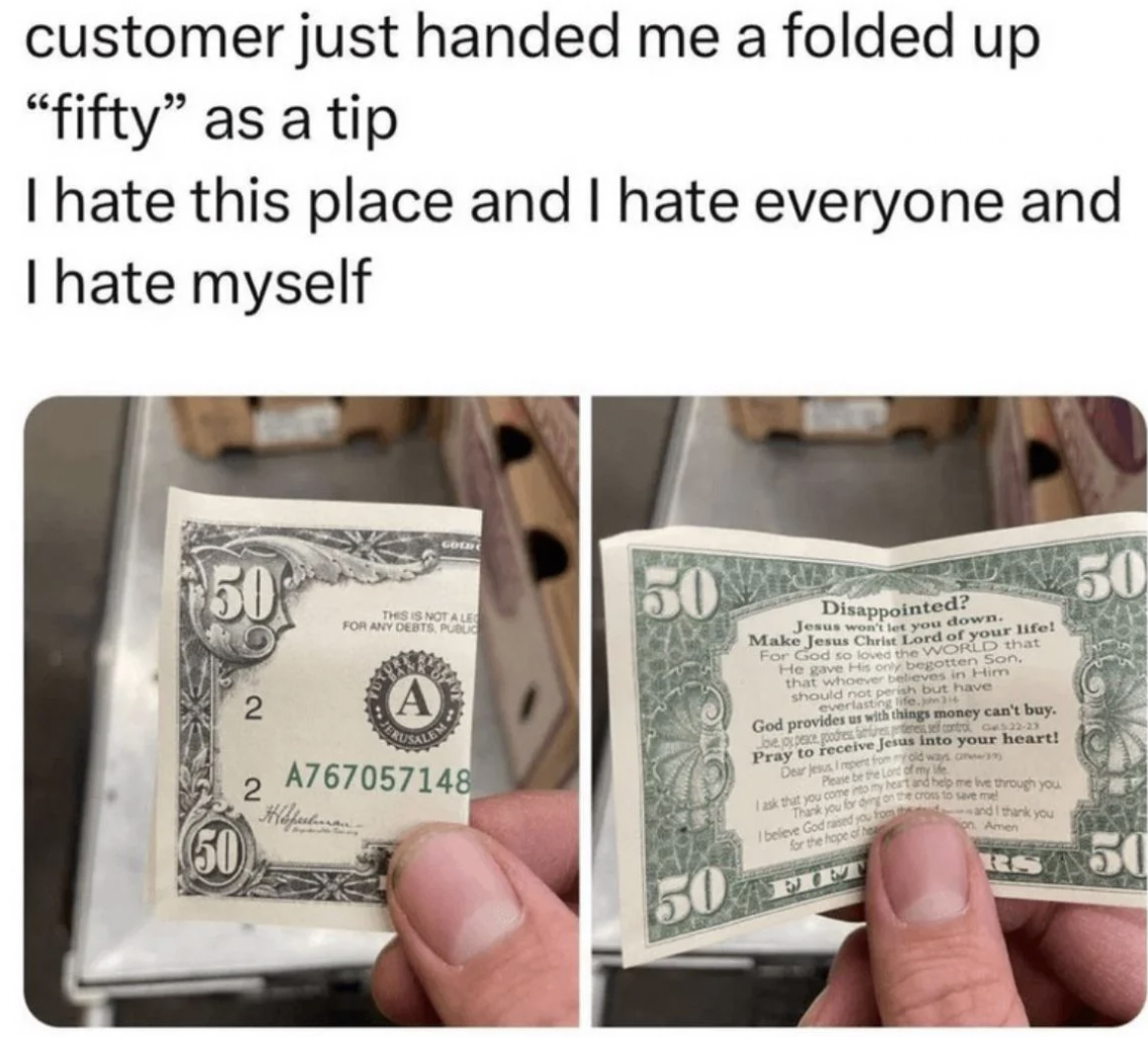 antiwork meme - customer just handed me a folded up "fifty" as a tip I hate this place and I hate everyone and I hate myself 50 2 2 50 The Not Al For Any Otra A A767057148 50 50 Disappointed? Jesus we you down. Make Jesus Chris Lord of your life! For God 