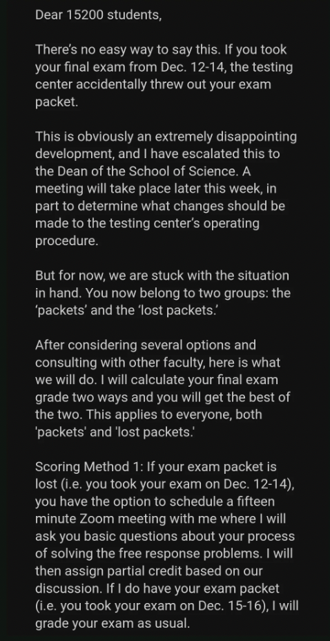 screenshot - Dear 15200 students, There's no easy way to say this. If you took your final exam from Dec. 1214, the testing center accidentally threw out your exam packet. This is obviously an extremely disappointing development, and I have escalated this 