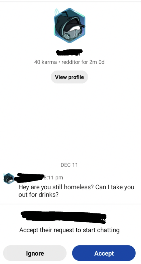 graphics - 40 karma. redditor for 2m Od View profile Dec 11 Hey are you still homeless? Can I take you out for drinks? Ignore Accept their request to start chatting Accept