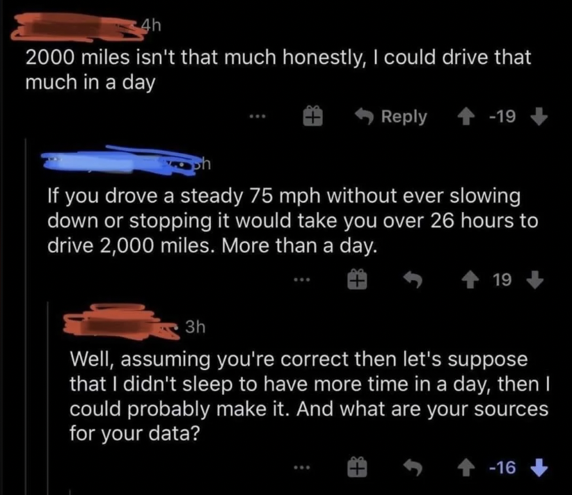 math reddit - 4h 2000 miles isn't that much honestly, I could drive that much in a day 19 If you drove a steady 75 mph without ever slowing down or stopping it would take you over 26 hours to drive 2,000 miles. More than a day. 19 3h Well, assuming you're
