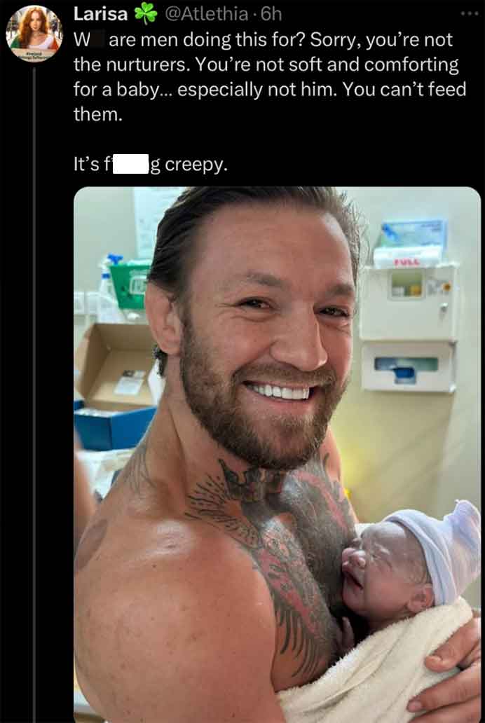 conor mcgregor - Larisa 6h W are men doing this for? Sorry, you're not the nurturers. You're not soft and comforting for a baby... especially not him. You can't feed them. It's f g creepy. Full