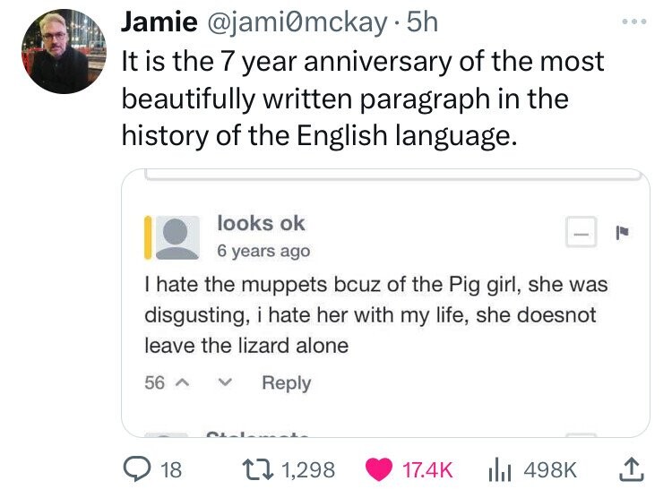 document - Jamie . 5h It is the 7 year anniversary of the most beautifully written paragraph in the history of the English language. I hate the muppets bcuz of the Pig girl, she was disgusting, i hate her with my life, she doesnot leave the lizard alone 5