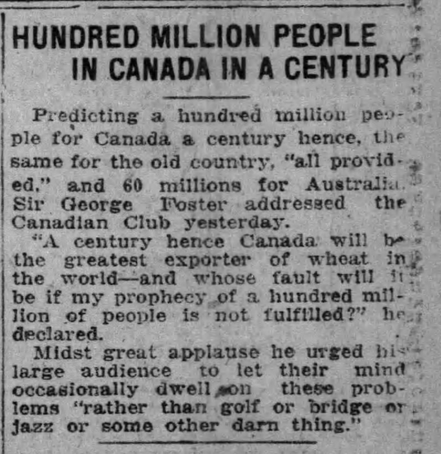 newspaper - Hundred Million People In Canada In A Century Predicting a hundred million pes ple for Canada a century hence, the same for the old country, "all provid.. ed." and 60 millions for Australia. Sir George Foster addressed the Canadian Club yester