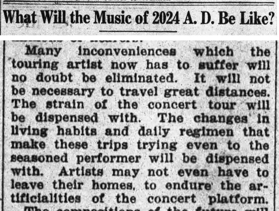 newspaper - What Will the Music of 2024 A. D. Be ? Many inconveniences which the touring artist now has to suffer will no doubt be eliminated. It will not be necessary to travel great distances. The strain of the concert tour will be dispensed with. The c