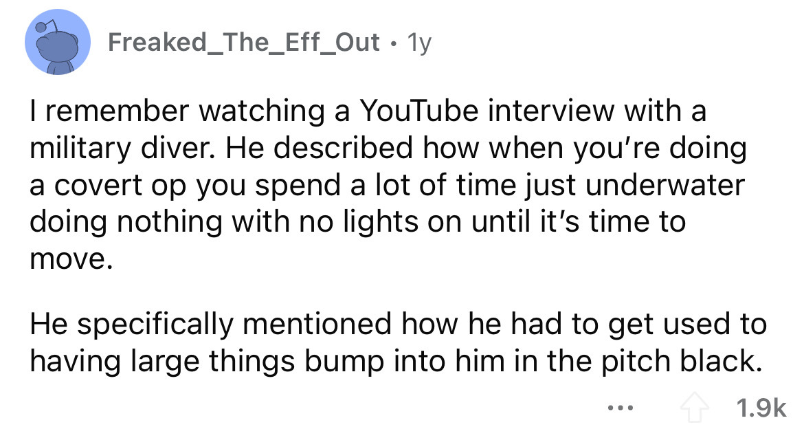 angle - Freaked_The_Eff_Out 1y I remember watching a YouTube interview with a military diver. He described how when you're doing a covert op you spend a lot of time just underwater doing nothing with no lights on until it's time to move. He specifically m